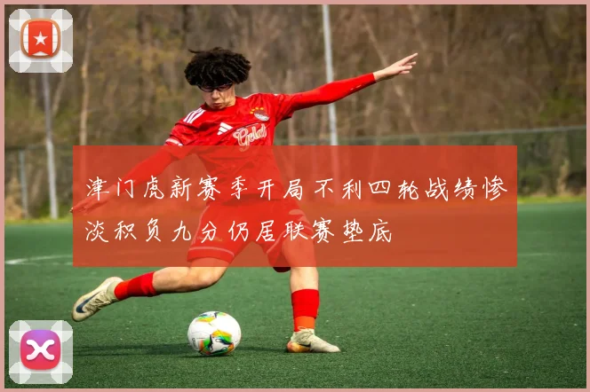 津门虎新赛季开局不利四轮战绩惨淡积负九分仍居联赛垫底