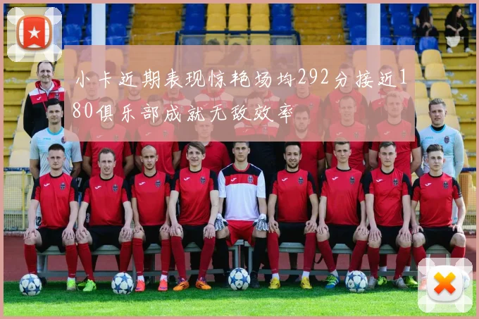 小卡近期表现惊艳场均292分接近180俱乐部成就无敌效率