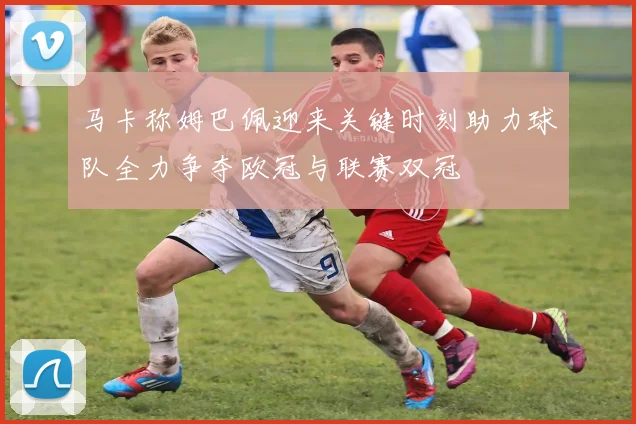 马卡称姆巴佩迎来关键时刻助力球队全力争夺欧冠与联赛双冠