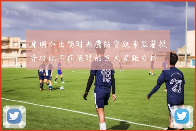 库明加出场时老鹰防守效率显著提升对比不在场时的巨大差距分析