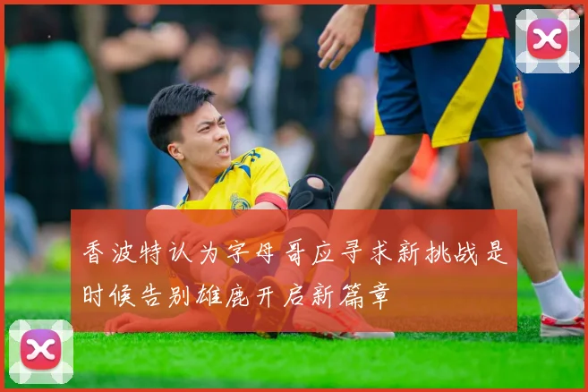 香波特认为字母哥应寻求新挑战是时候告别雄鹿开启新篇章