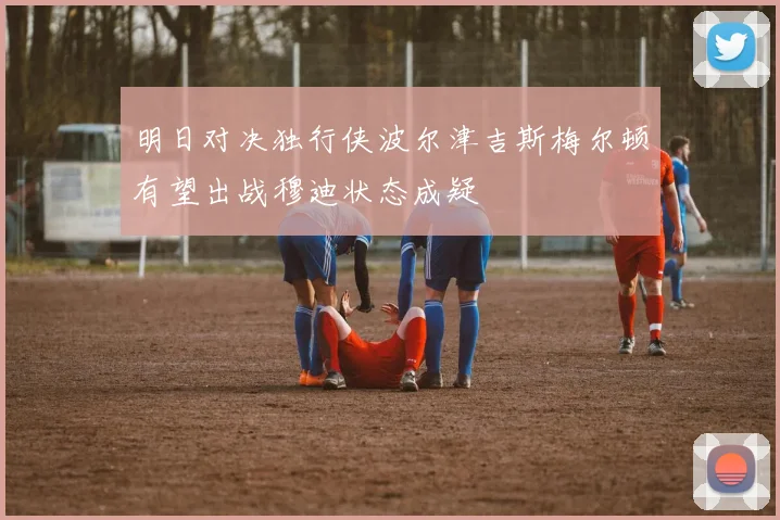 明日对决独行侠波尔津吉斯梅尔顿有望出战穆迪状态成疑