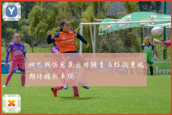 姆巴佩伤愈复出将随皇马征战曼城期待精彩表现