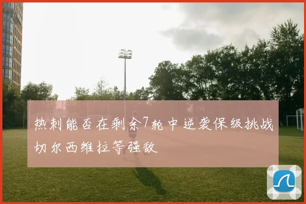 热刺能否在剩余7轮中逆袭保级挑战切尔西维拉等强敌