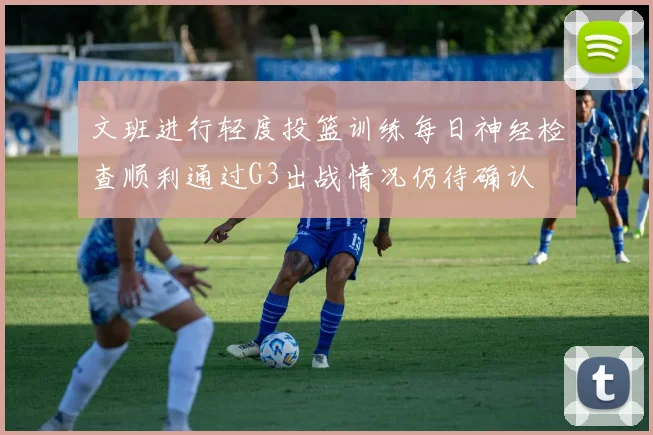 文班进行轻度投篮训练每日神经检查顺利通过G3出战情况仍待确认