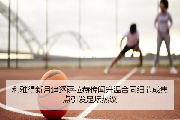 利雅得新月追逐萨拉赫传闻升温合同细节成焦点引发足坛热议